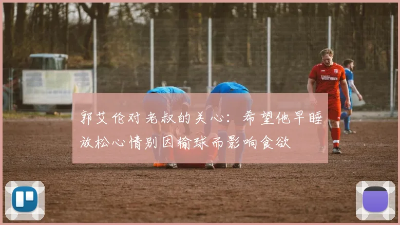 郭艾伦对老叔的关心：希望他早睡放松心情别因输球而影响食欲