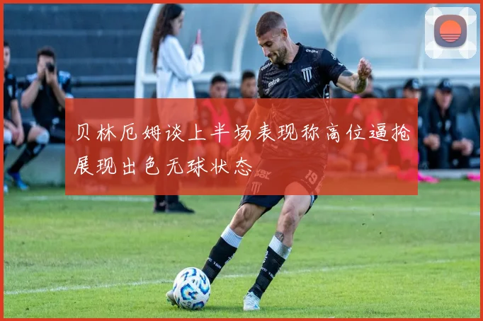 贝林厄姆谈上半场表现称高位逼抢展现出色无球状态