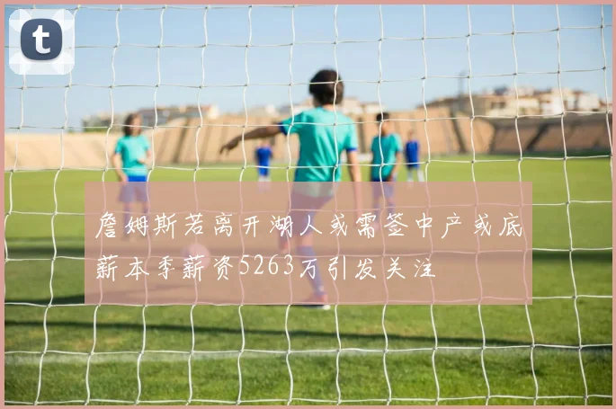 詹姆斯若离开湖人或需签中产或底薪本季薪资5263万引发关注