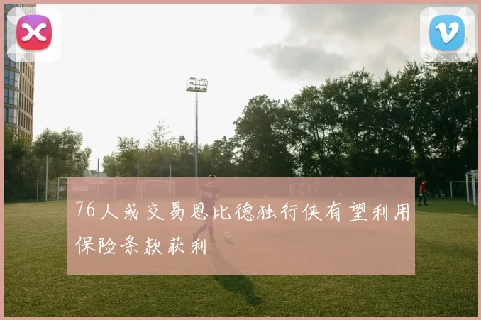 76人或交易恩比德独行侠有望利用保险条款获利
