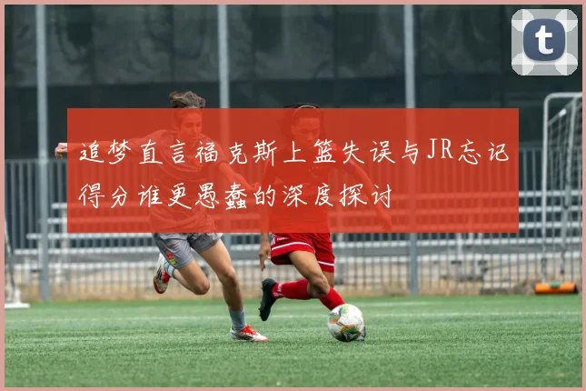 追梦直言福克斯上篮失误与JR忘记得分谁更愚蠢的深度探讨
