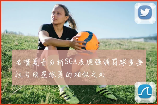 名嘴夏普分析SGA表现强调罚球重要性与明星球员的相似之处