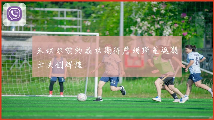 米切尔续约成功期待詹姆斯重返骑士共创辉煌