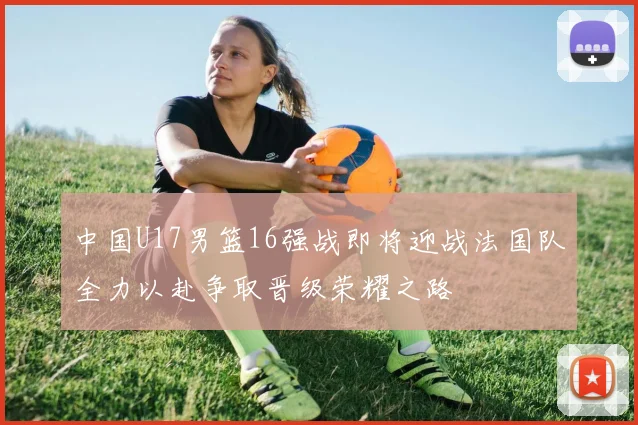 中国U17男篮16强战即将迎战法国队全力以赴争取晋级荣耀之路