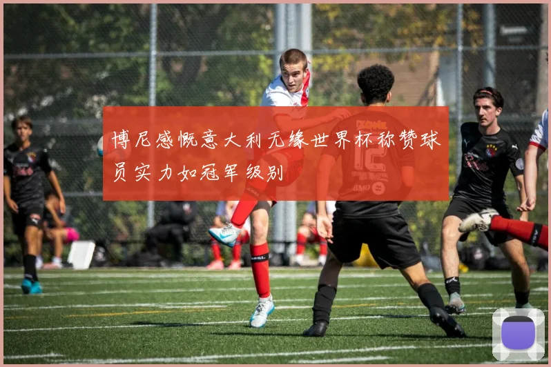 博尼感慨意大利无缘世界杯称赞球员实力如冠军级别