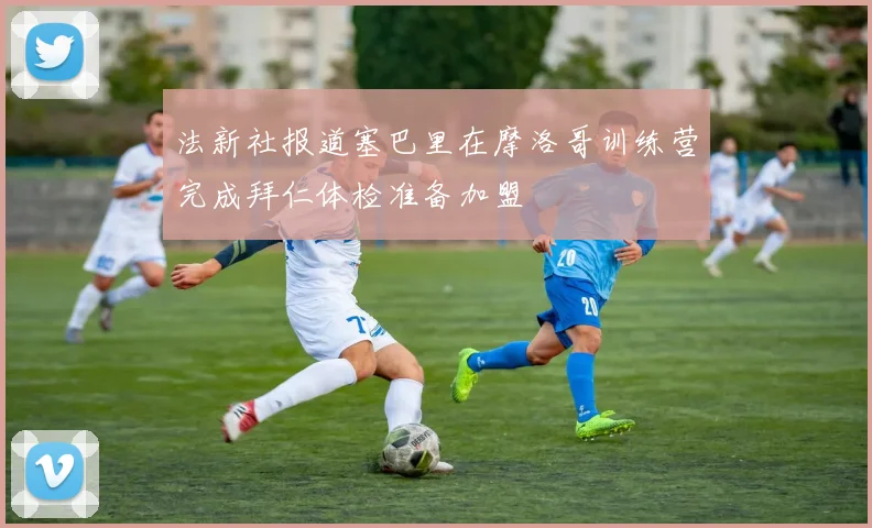 法新社报道塞巴里在摩洛哥训练营完成拜仁体检准备加盟