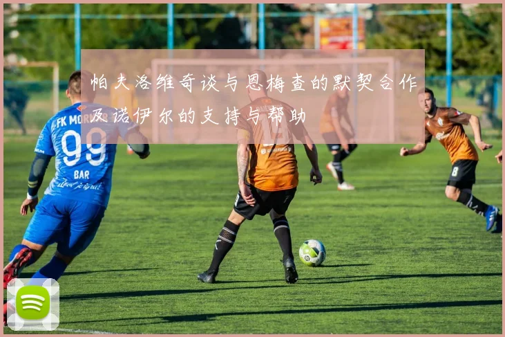 帕夫洛维奇谈与恩梅查的默契合作及诺伊尔的支持与帮助
