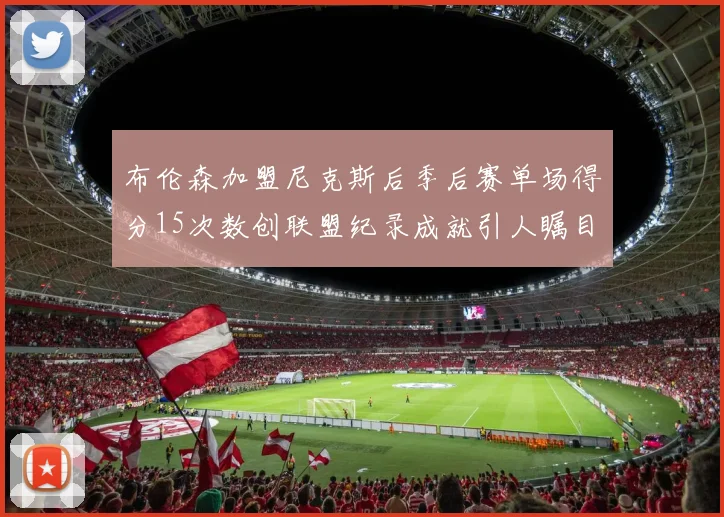 布伦森加盟尼克斯后季后赛单场得分15次数创联盟纪录成就引人瞩目