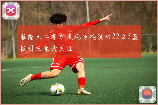 菲隆大二赛季表现惊艳场均22分5篮板引发乐透关注