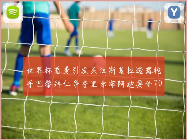世界杯首秀引发关注斯基拉透露枪手巴黎拜仁争夺里尔布阿迪要价7000万欧