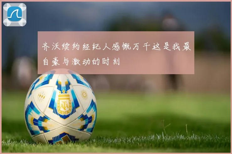 齐沃续约经纪人感慨万千这是我最自豪与激动的时刻