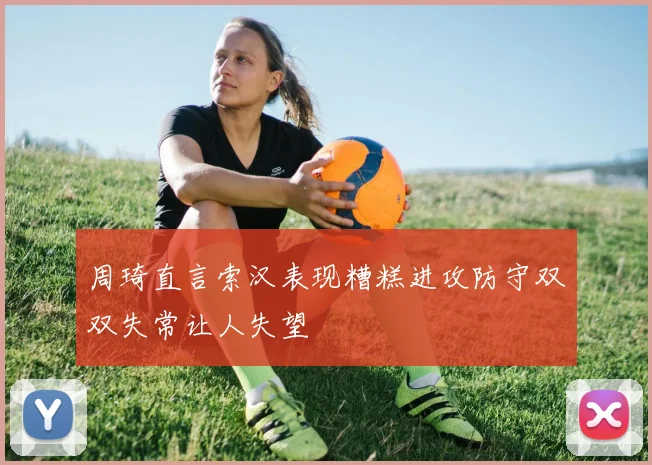 周琦直言索汉表现糟糕进攻防守双双失常让人失望