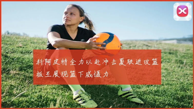 科阿皮特全力以赴冲击夏联进攻篮板王展现篮下威慑力