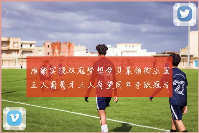 谁能实现双冠梦想登贝莱领衔法国五人葡萄牙三人有望同年夺欧冠与世界杯