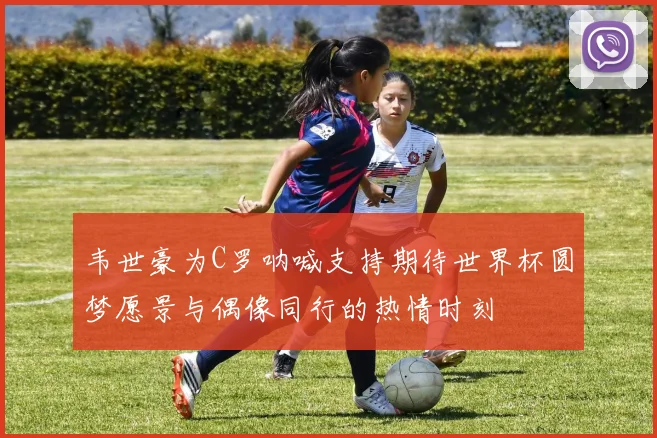 韦世豪为C罗呐喊支持期待世界杯圆梦愿景与偶像同行的热情时刻