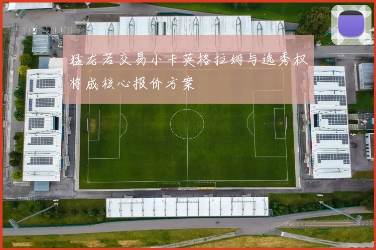 猛龙若交易小卡英格拉姆与选秀权将成核心报价方案