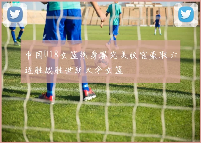 中国U18女篮热身赛完美收官豪取六连胜战胜世新大学女篮