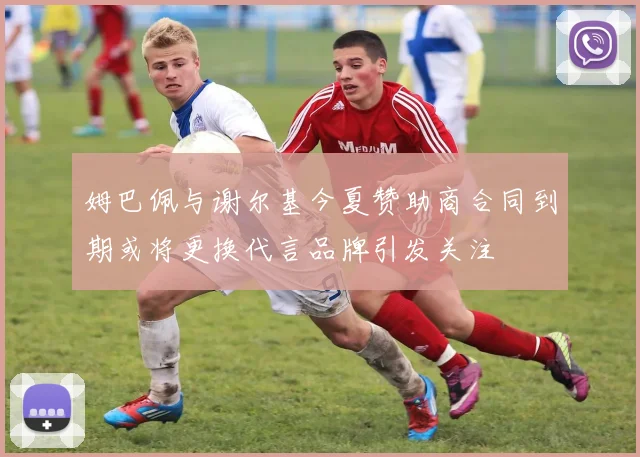 姆巴佩与谢尔基今夏赞助商合同到期或将更换代言品牌引发关注