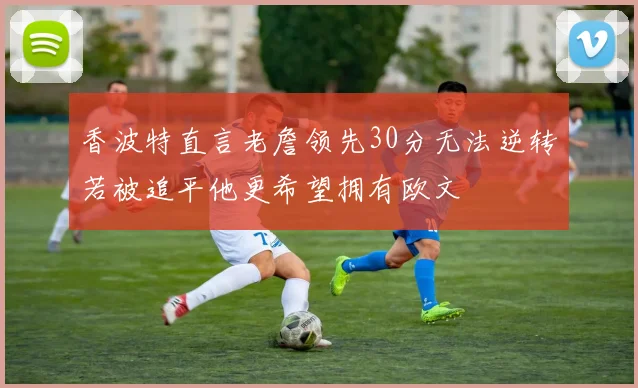 香波特直言老詹领先30分无法逆转若被追平他更希望拥有欧文