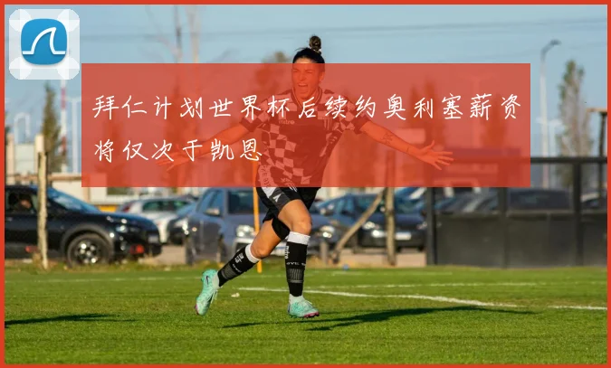拜仁计划世界杯后续约奥利塞薪资将仅次于凯恩