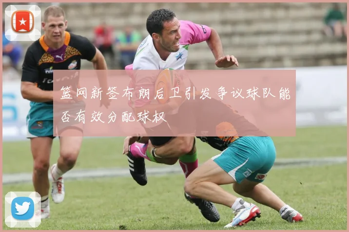 篮网新签布朗后卫引发争议球队能否有效分配球权