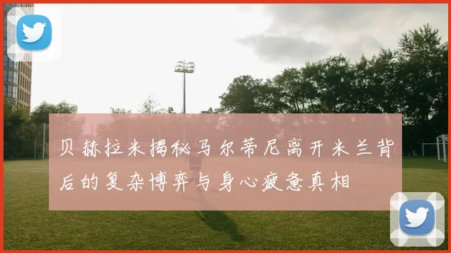 贝赫拉米揭秘马尔蒂尼离开米兰背后的复杂博弈与身心疲惫真相