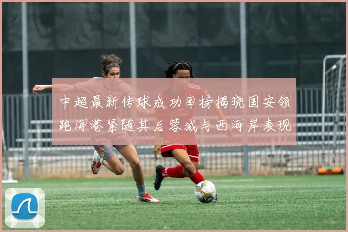中超最新传球成功率榜揭晓国安领跑海港紧随其后蓉城与西海岸表现不俗