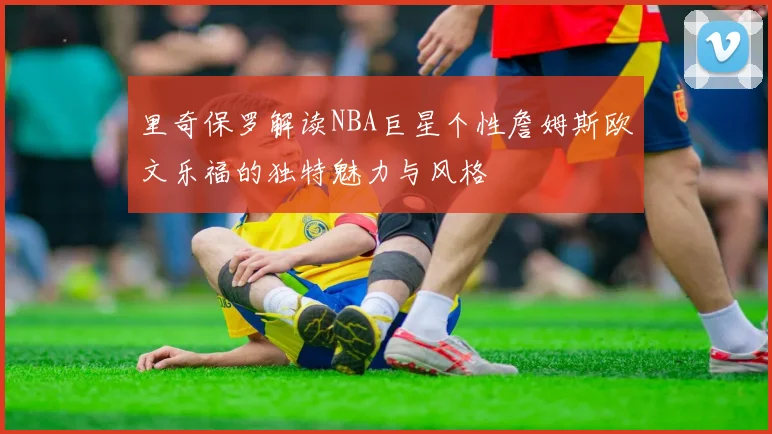 里奇保罗解读NBA巨星个性詹姆斯欧文乐福的独特魅力与风格