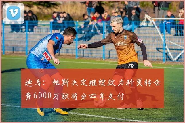 迪马：帕斯决定继续效力科莫转会费6000万欧将分四年支付